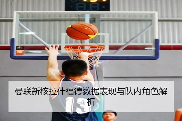 曼联新核拉什福德数据表现与队内角色解析
